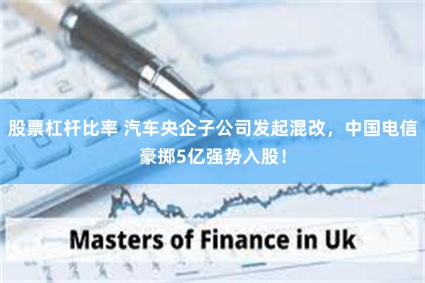 股票杠杆比率 汽车央企子公司发起混改，中国电信豪掷5亿强势入股！
