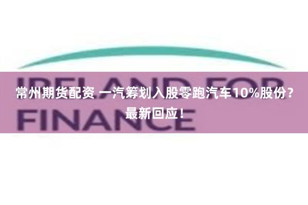 常州期货配资 一汽筹划入股零跑汽车10%股份？最新回应！