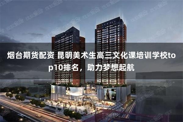 烟台期货配资 昆明美术生高三文化课培训学校top10排名，助力梦想起航
